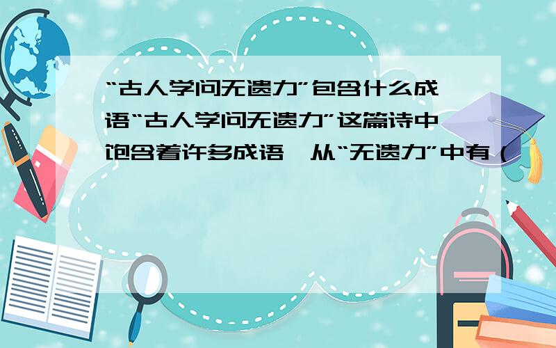 “古人学问无遗力”包含什么成语“古人学问无遗力”这篇诗中饱含着许多成语,从“无遗力”中有（      ）,“少壮工夫老始成”中有（           ）“绝知此事要躬行”中有（           ）冬夜