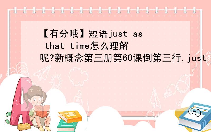 【有分哦】短语just as that time怎么理解呢?新概念第三册第60课倒第三行,just as that time,翻译是正在这时.平时我们常说just at that time,这里为什么用as?二者有什么区别?回答的很好的话还有加分!