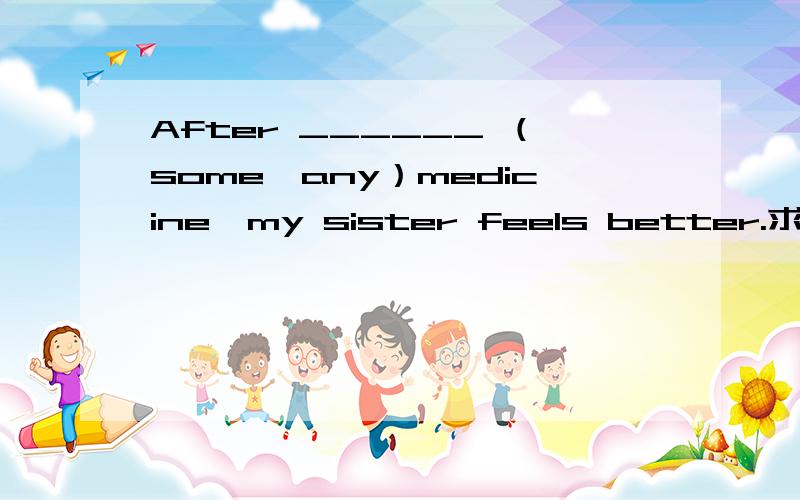 After ______ （some、any）medicine,my sister feels better.求助英语大师