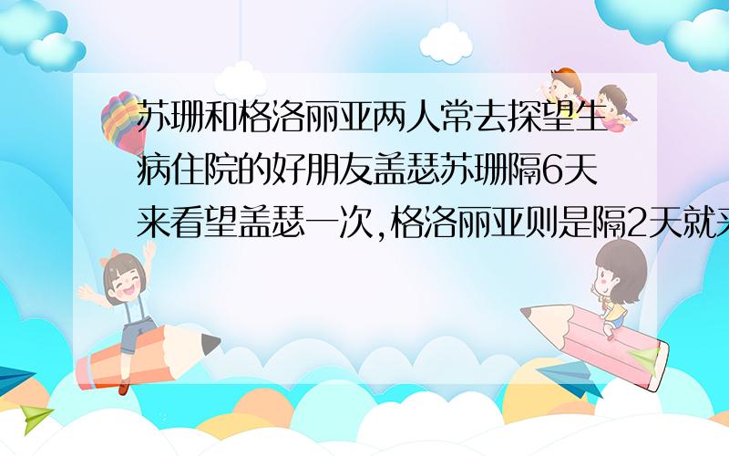 苏珊和格洛丽亚两人常去探望生病住院的好朋友盖瑟苏珊隔6天来看望盖瑟一次,格洛丽亚则是隔2天就来住院部看望盖瑟一次,这天,苏珊和格洛丽亚偶然在盖瑟所住的病房里相遇,请问,如果把这