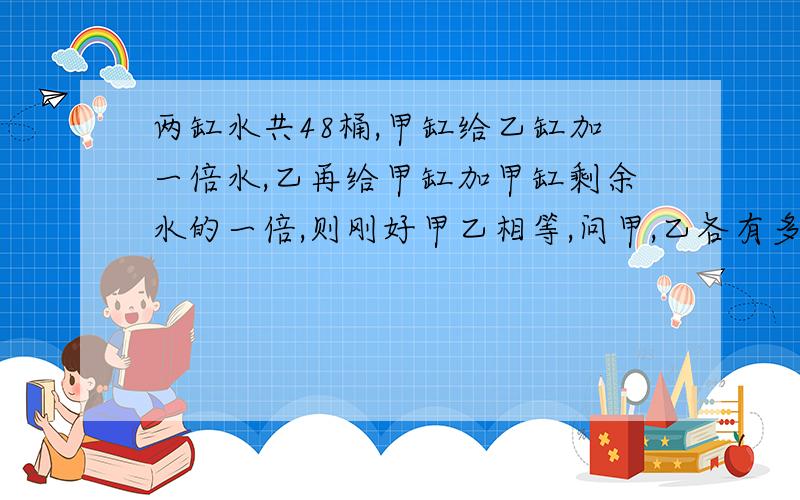 两缸水共48桶,甲缸给乙缸加一倍水,乙再给甲缸加甲缸剩余水的一倍,则刚好甲乙相等,问甲,乙各有多少桶水?用二元解 快