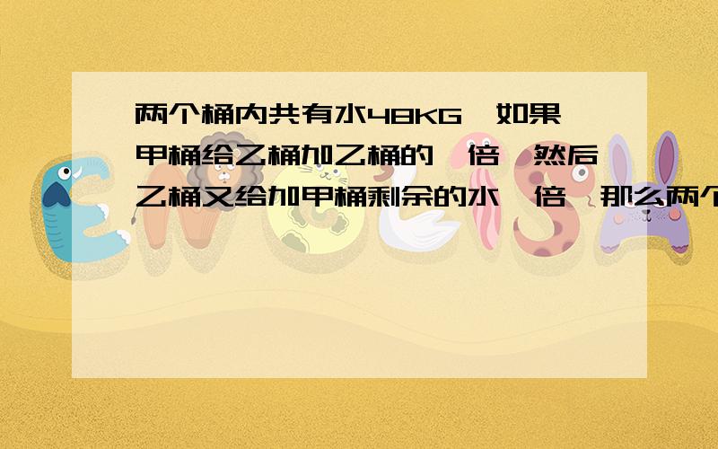 两个桶内共有水48KG,如果甲桶给乙桶加乙桶的一倍,然后乙桶又给加甲桶剩余的水一倍,那么两个桶内的水重量相等,问原来甲,乙两个桶内各有多少千克的水