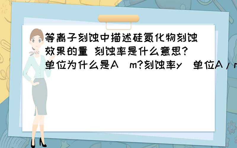 等离子刻蚀中描述硅氮化物刻蚀效果的量 刻蚀率是什么意思?单位为什么是A\m?刻蚀率y（单位A/m）,电极间间隙X1（单位cm）,气流（单位SCCM）,和应用在阴极的RF功率（W）是三个影响因素,实验中