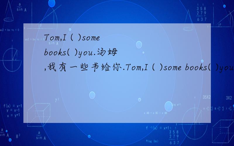 Tom,I ( )some books( )you.汤姆,我有一些书给你.Tom,I ( )some books( )you.汤姆,我有一些书给你.