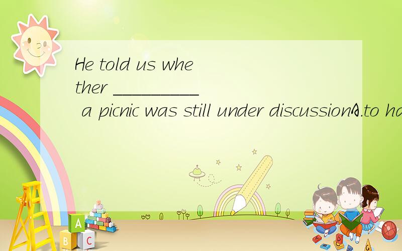 He told us whether _________ a picnic was still under discussionA.to have B.having C.have D.had