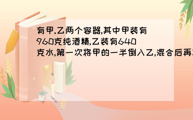 有甲.乙两个容器,其中甲装有960克纯酒精,乙装有640克水,第一次将甲的一半倒入乙,混合后再将乙的一半倒入甲,这样三次,甲中的酒精溶液的浓度是多少?其中含有纯酒精多少克?