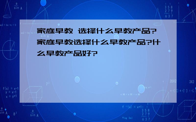 家庭早教 选择什么早教产品?家庭早教选择什么早教产品?什么早教产品好?