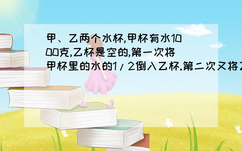 甲、乙两个水杯,甲杯有水1000克,乙杯是空的,第一次将甲杯里的水的1/2倒入乙杯.第二次又将乙杯里的水的1/2倒入乙杯,第二次乙杯水1/3倒回甲杯,第三次甲倒回1/4给乙,第四次乙倒1/5给甲,最后2011