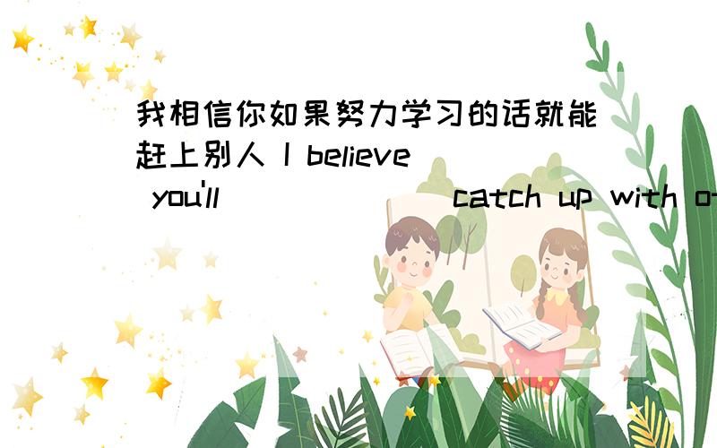 我相信你如果努力学习的话就能赶上别人 I believe you'll__ __ __catch up with others if you work hard