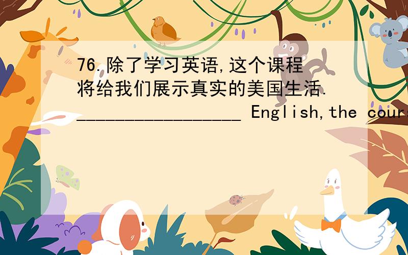 76.除了学习英语,这个课程将给我们展示真实的美国生活._________________ English,the course _____________________ real American life.77.或者是他,或者是我会得到作文比赛的特殊奖项._________________________________