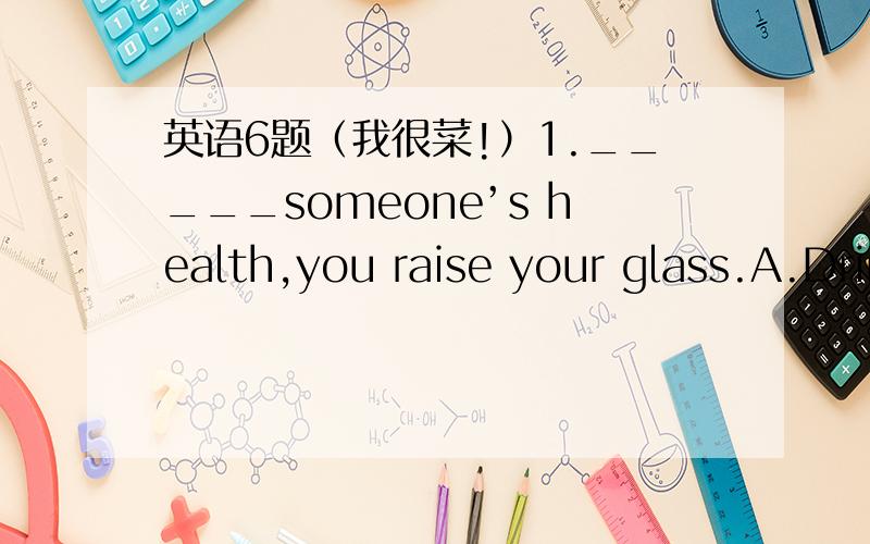 英语6题（我很菜!）1._____someone’s health,you raise your glass.A.Drink to B.To drink to C.If you drink D.If drink to2.She likes to use words ______clear to her.A.of which the meaning B.of which meaningC.whose of meaning D.meaning of which3.