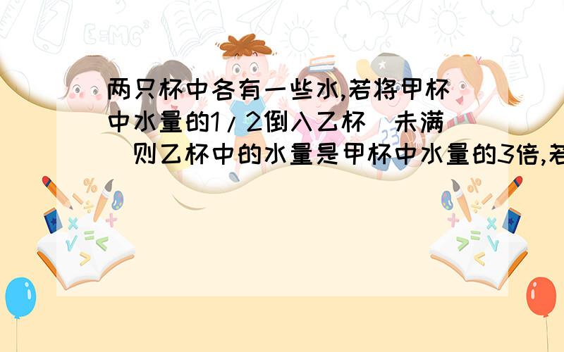 两只杯中各有一些水,若将甲杯中水量的1/2倒入乙杯（未满）则乙杯中的水量是甲杯中水量的3倍,若最初是将甲杯中水量的1/3倒入乙杯,则这时乙杯中水量是甲杯的几倍?用二元一次方程组解,