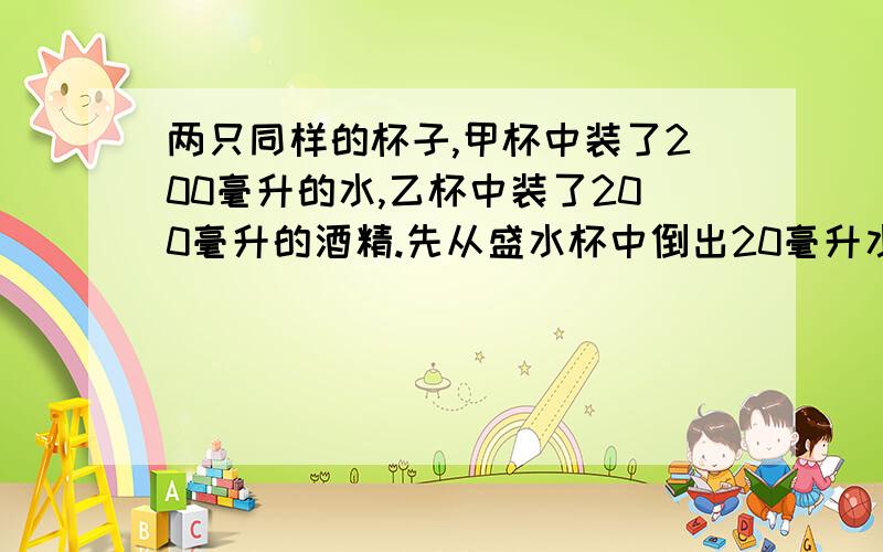 两只同样的杯子,甲杯中装了200毫升的水,乙杯中装了200毫升的酒精.先从盛水杯中倒出20毫升水与酒精混合均匀,再从混合液中倒出20毫升到盛水杯中,上述过程再重复五次,问两个杯子里水中的酒