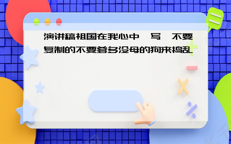 演讲稿祖国在我心中咋写,不要复制的不要爹多没母的狗来捣乱