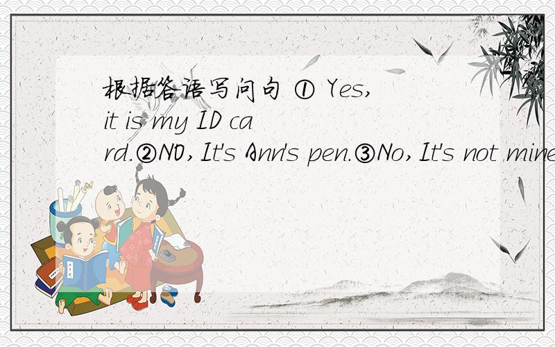 根据答语写问句 ① Yes,it is my ID card.②NO,It's Ann's pen.③No,It's not mine.It's his dictionary根据答语写问句 急,① Yes,it is my ID card.②NO,It's Ann's pen.③No,It's not mine.It's his dictionary.