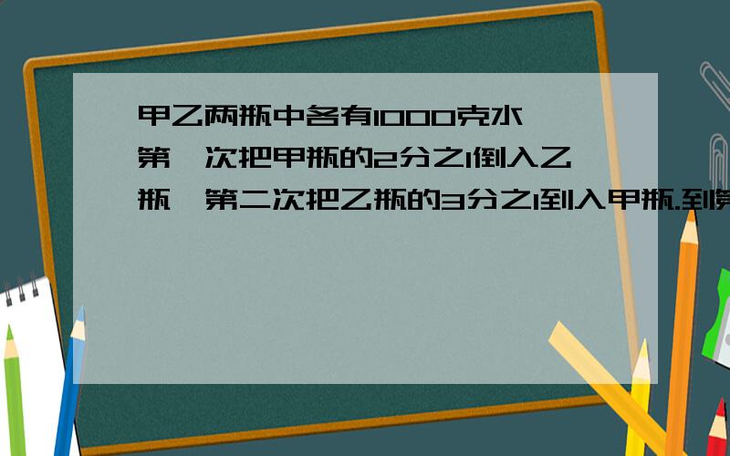 甲乙两瓶中各有1000克水,第一次把甲瓶的2分之1倒入乙瓶,第二次把乙瓶的3分之1到入甲瓶.到第100次时,