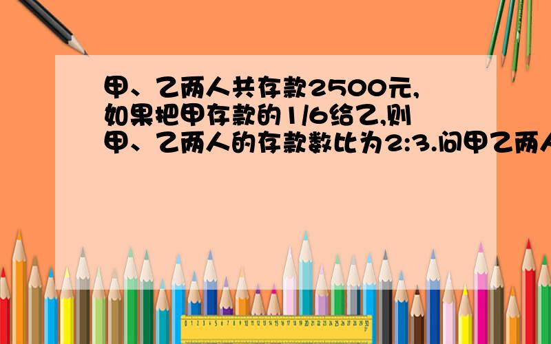 甲、乙两人共存款2500元,如果把甲存款的1/6给乙,则甲、乙两人的存款数比为2:3.问甲乙两人原来各存款多少元?