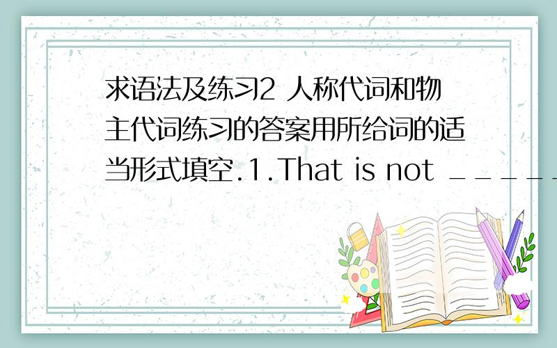 求语法及练习2 人称代词和物主代词练习的答案用所给词的适当形式填空.1.That is not _________ kite.That kite is very small,but _________ is very big.( I )2.The dress is _________.Give it to _________.( she ) 3.Is this ______