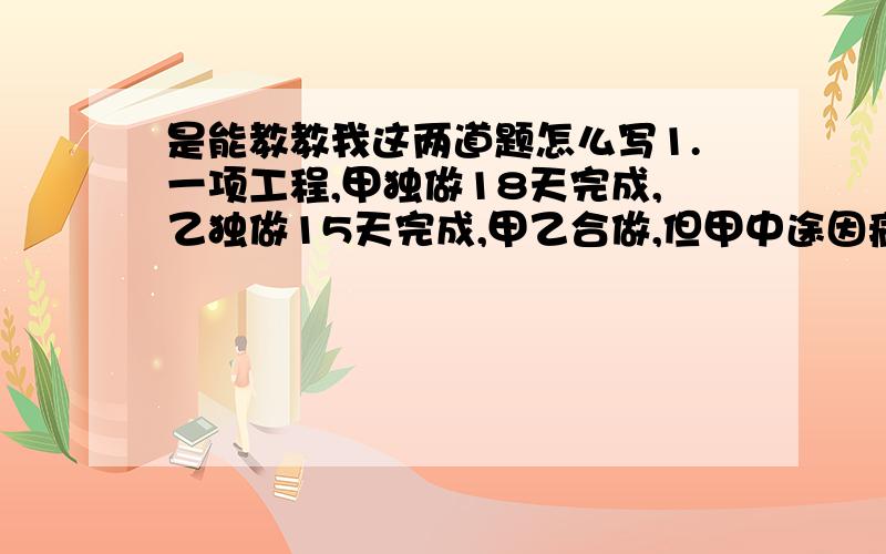 是能教教我这两道题怎么写1.一项工程,甲独做18天完成,乙独做15天完成,甲乙合做,但甲中途因病休息4天,完成任务时,甲实际做了几天?2.加工一批零件,单独完成,甲要20小时,乙要30小时,2人合做,