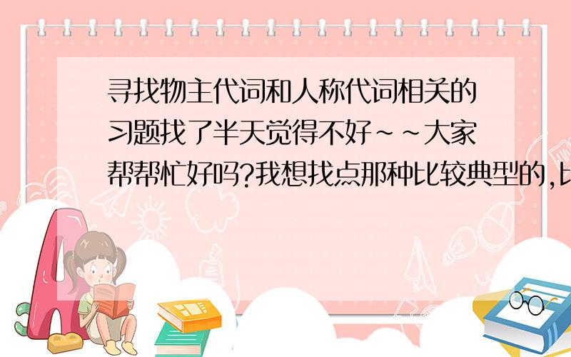 寻找物主代词和人称代词相关的习题找了半天觉得不好~~大家帮帮忙好吗?我想找点那种比较典型的,比如中考题之类的,不是don’t know what’s ________ name, can ______tell me?这样的,不会考的啊~~~