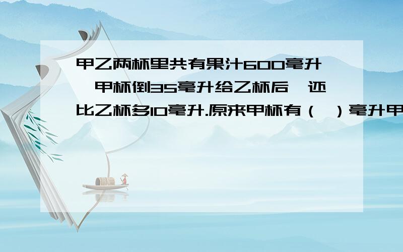 甲乙两杯里共有果汁600毫升,甲杯倒35毫升给乙杯后,还比乙杯多10毫升.原来甲杯有（ ）毫升甲乙两杯里共有果汁600毫升,甲杯倒35毫升给乙杯后,还比乙杯多10毫升.原来甲杯有（ ）毫升,乙杯有