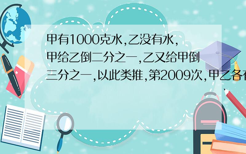 甲有1000克水,乙没有水,甲给乙倒二分之一,乙又给甲倒三分之一,以此类推,第2009次,甲乙各有多少水