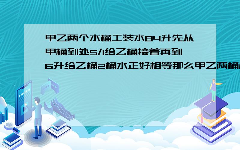 甲乙两个水桶工装水84升先从甲桶到处5/1给乙桶接着再到6升给乙桶2桶水正好相等那么甲乙两桶原来各装多少水