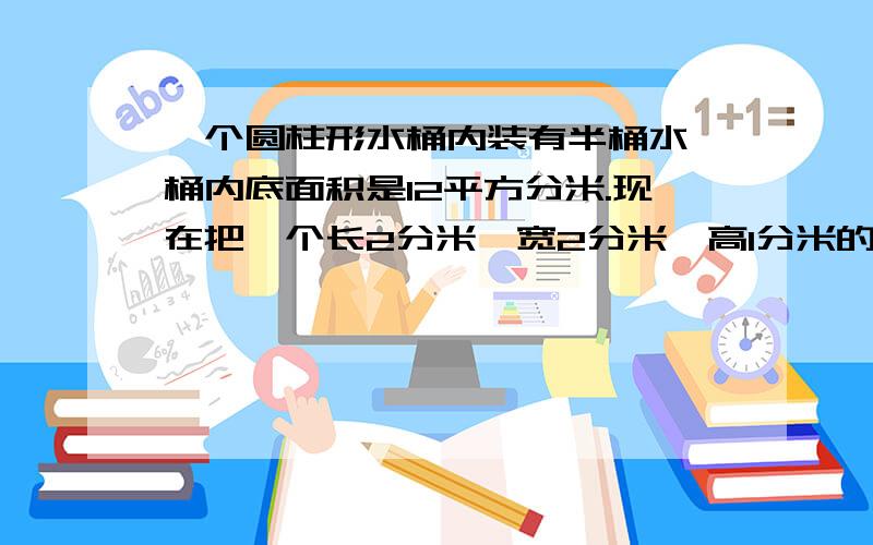 一个圆柱形水桶内装有半桶水,桶内底面积是12平方分米.现在把一个长2分米、宽2分米、高1分米的长方体的铁块全部放入水中,桶内的水面会升高多少分米?（得数保留两位小数）急求!急求!