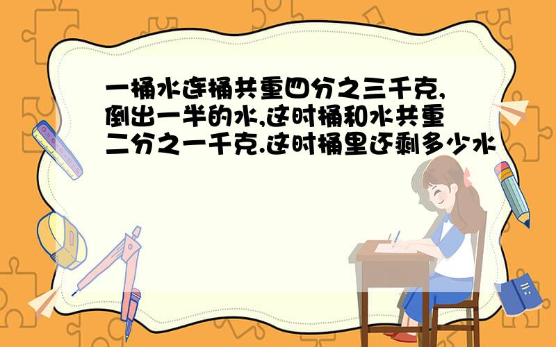 一桶水连桶共重四分之三千克,倒出一半的水,这时桶和水共重二分之一千克.这时桶里还剩多少水