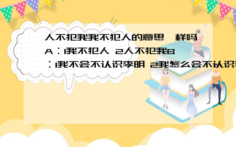 人不犯我我不犯人的意思一样吗A：1我不犯人 2人不犯我B：1我不会不认识李明 2我怎么会不认识李明呢?C：1蔡霞可能知道这件事 2蔡霞不可能不知道这件事 D：1这位客人只能住这个房间 2这个