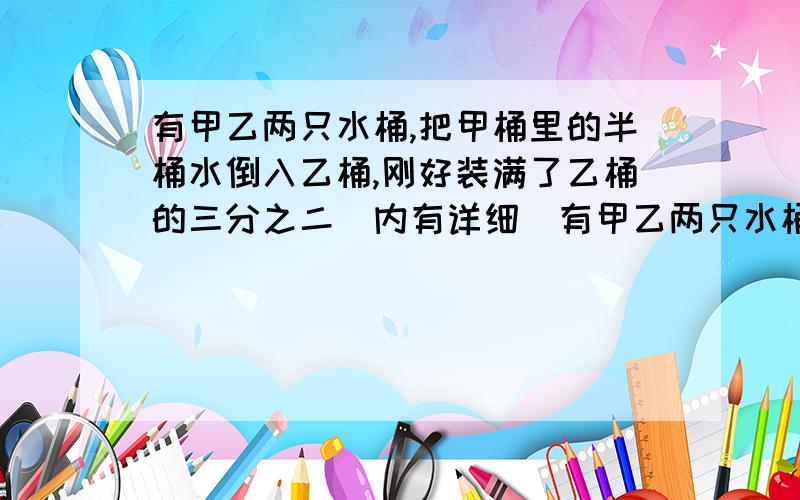 有甲乙两只水桶,把甲桶里的半桶水倒入乙桶,刚好装满了乙桶的三分之二（内有详细）有甲乙两只水桶,把甲桶里的半桶水倒入乙桶,刚好装满了乙桶的三分之二,再把乙桶的水倒出全桶的六分