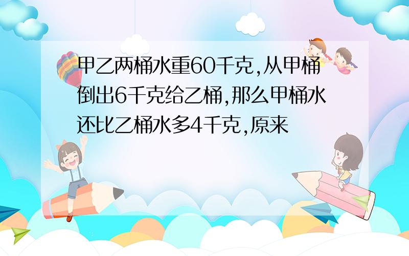 甲乙两桶水重60千克,从甲桶倒出6千克给乙桶,那么甲桶水还比乙桶水多4千克,原来