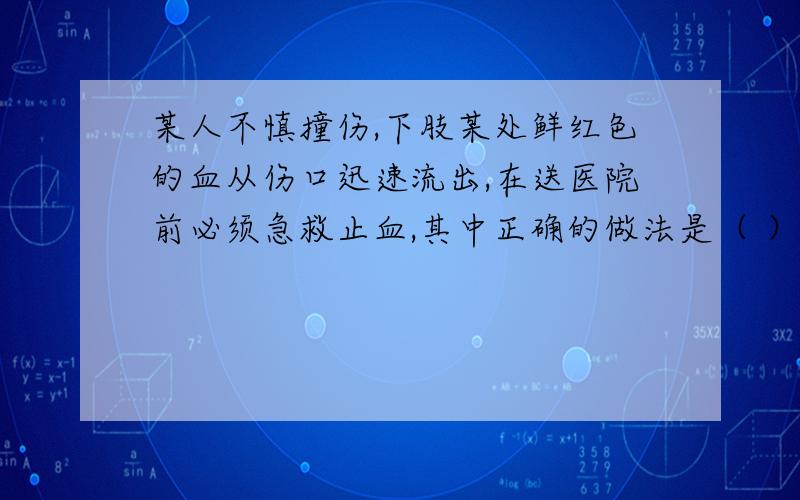 某人不慎撞伤,下肢某处鲜红色的血从伤口迅速流出,在送医院前必须急救止血,其中正确的做法是（ ）A 用冷湿毛巾放在伤口上,减慢血循环B 迅速将伤口的下部扎紧C 迅速将伤口的上部扎紧D 把