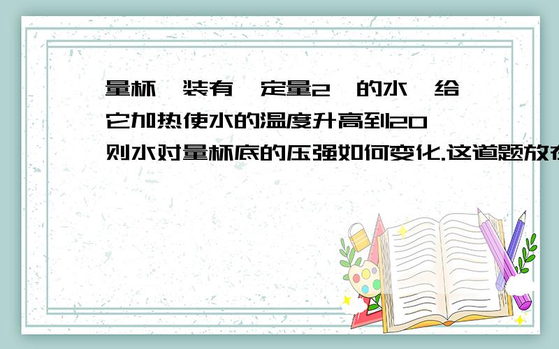 量杯,装有一定量2℃的水,给它加热使水的温度升高到20℃则水对量杯底的压强如何变化.这道题放在了这张试卷的倒数第二道。一楼这个思路我早想过了。可是。p=ρgh 也似乎跟温度无关。可是