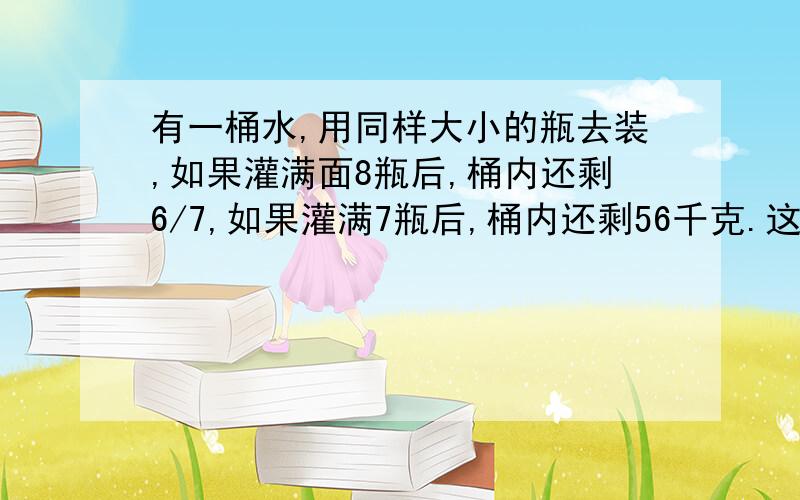 有一桶水,用同样大小的瓶去装,如果灌满面8瓶后,桶内还剩6/7,如果灌满7瓶后,桶内还剩56千克.这桶水有多少千克