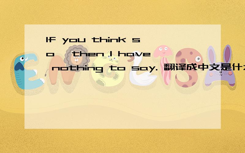 If you think so, then I have nothing to say. 翻译成中文是什么意思