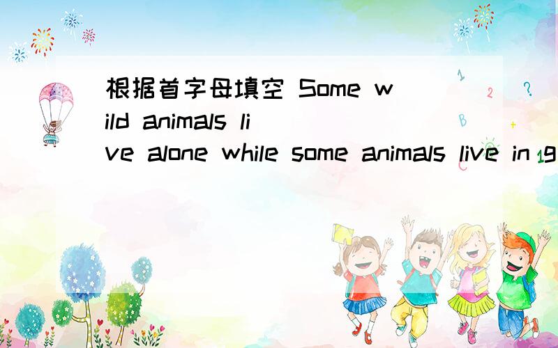 根据首字母填空 Some wild animals live alone while some animals live in g____