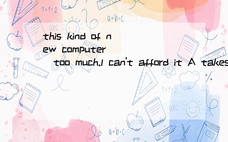 this kind of new computer ___too much.l can't afford it A takes B spends C costs D pays请说明理由,