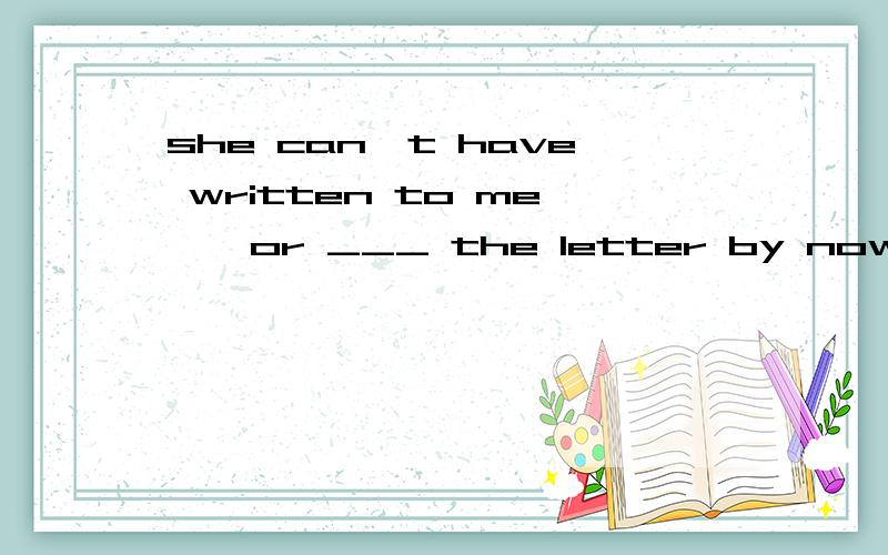 she can't have written to me , or ___ the letter by nowA I'd get  B I'll have got  C I'd have got答案为C 原因是什么呢 一直不明白‘d是had 还是 would 什么情况'd可以缩略写?