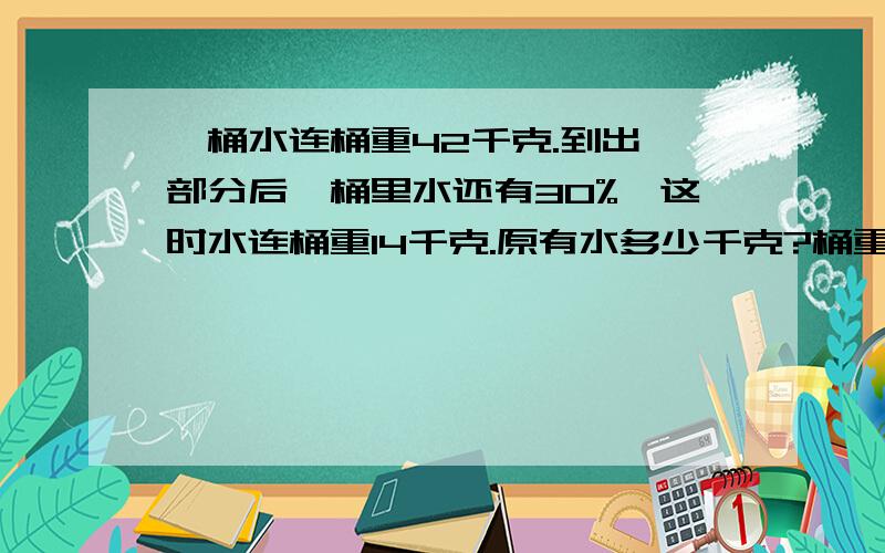 一桶水连桶重42千克.到出一部分后,桶里水还有30%,这时水连桶重14千克.原有水多少千克?桶重多少千克?