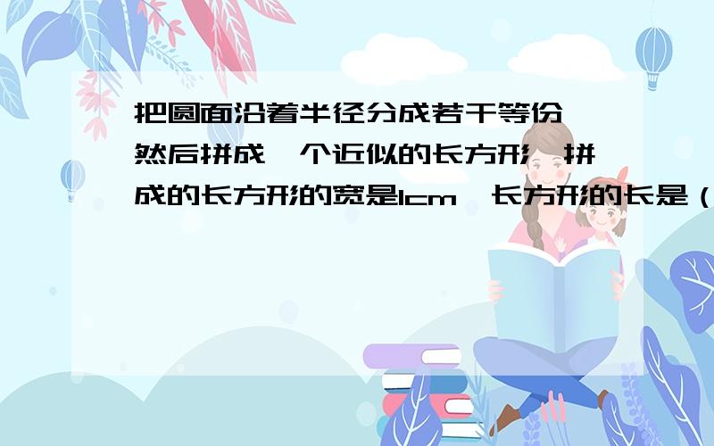 把圆面沿着半径分成若干等份,然后拼成一个近似的长方形,拼成的长方形的宽是1cm,长方形的长是（ ）cm,圆的周长是（ ）cm,面积是（ ）平方厘米.