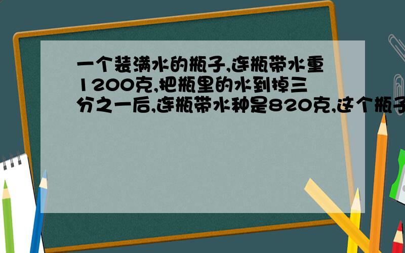 一个装满水的瓶子,连瓶带水重1200克,把瓶里的水到掉三分之一后,连瓶带水种是820克,这个瓶子能装多少克列方程 呵呵