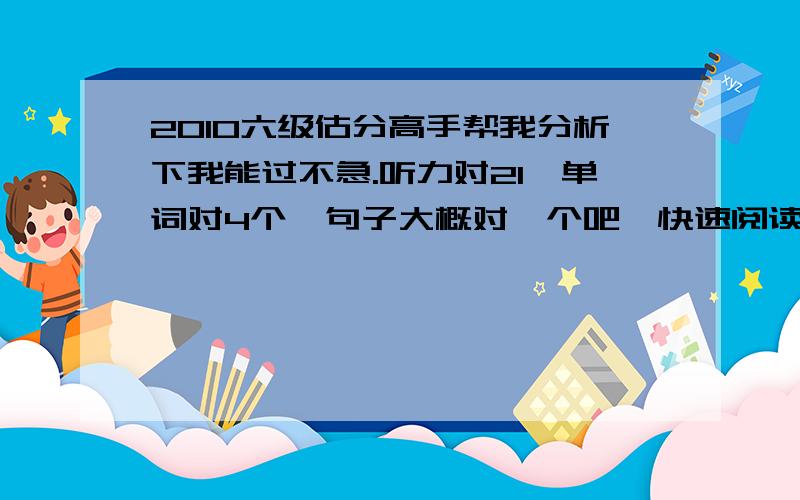 2010六级估分高手帮我分析下我能过不急.听力对21,单词对4个,句子大概对一个吧,快速阅读对9个,填空阅读对2个,仔细阅读对4-5个作文正常水平其他大概完型对6-7个,翻译2个左右,高手帮我看下 啊