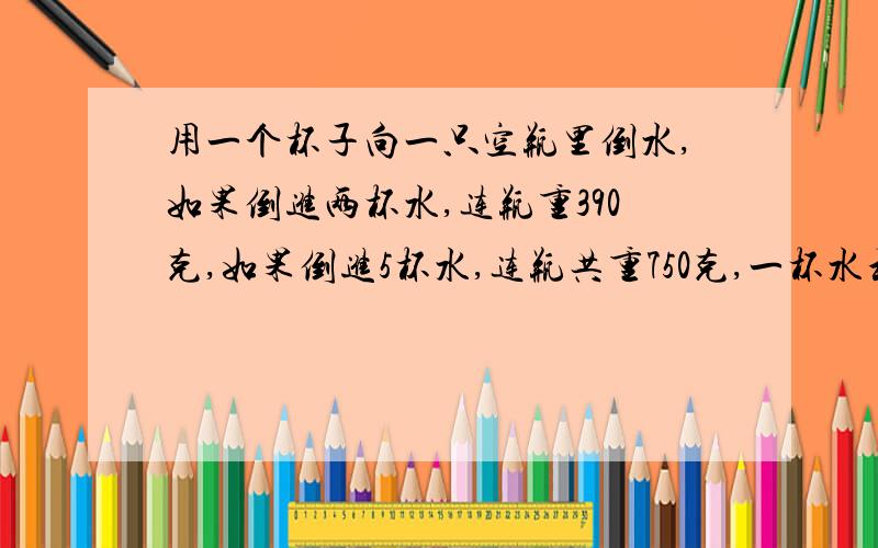 用一个杯子向一只空瓶里倒水,如果倒进两杯水,连瓶重390克,如果倒进5杯水,连瓶共重750克,一杯水和一只空瓶各重多少克?