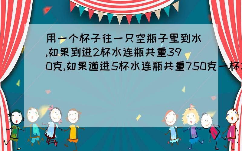 用一个杯子往一只空瓶子里到水,如果到进2杯水连瓶共重390克,如果道进5杯水连瓶共重750克一杯水和一只空瓶重多少克