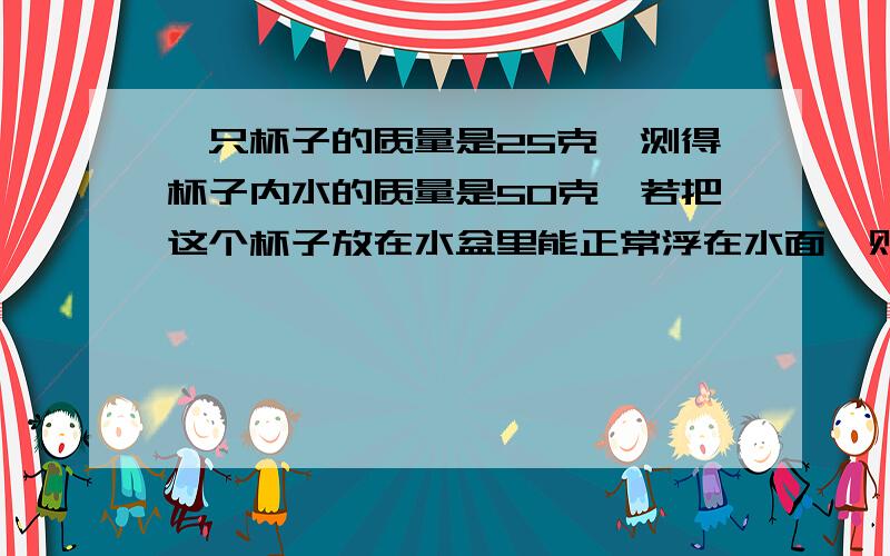 一只杯子的质量是25克,测得杯子内水的质量是50克,若把这个杯子放在水盆里能正常浮在水面,则杯子排开水的质量是?