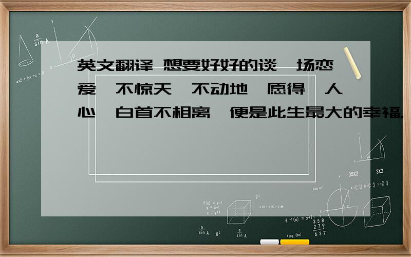 英文翻译 想要好好的谈一场恋爱,不惊天,不动地,愿得一人心,白首不相离,便是此生最大的幸福.