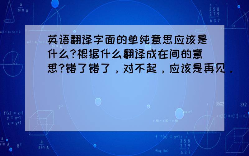 英语翻译字面的单纯意思应该是什么?根据什么翻译成在间的意思?错了错了，对不起，应该是再见。