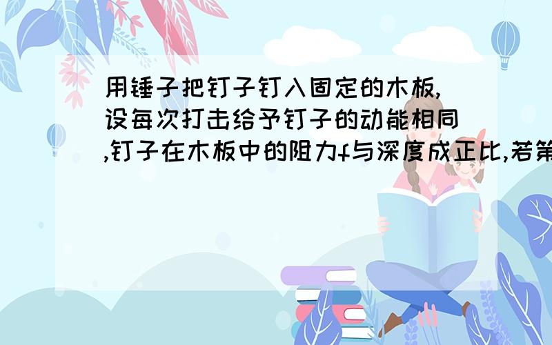 用锤子把钉子钉入固定的木板,设每次打击给予钉子的动能相同,钉子在木板中的阻力f与深度成正比,若第一次钉入2cm,则第二次钉入深度