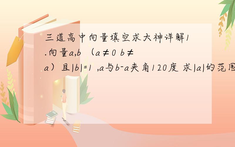 三道高中向量填空求大神详解1.向量a,b （a≠0 b≠a）且|b|=1 ,a与b-a夹角120度 求|a|的范围2.a,b两单位向量相互垂直,向量c满足(a-c)*(b-c)=0 求|c|的最大值3.向量a,b,c 满足|a|=|b|=1 ,a b夹角为120度 且a-c与